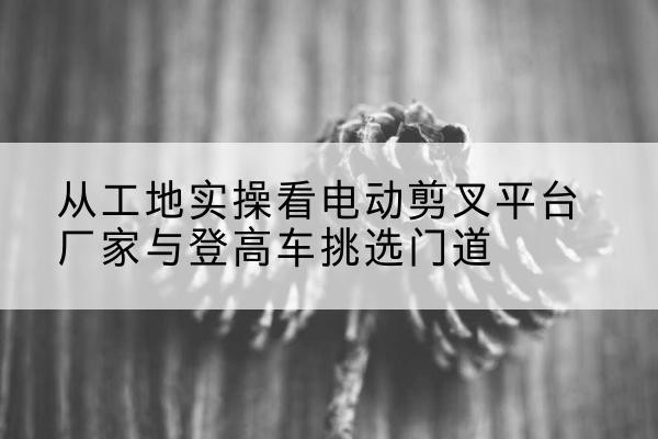 宁强电动剪叉升降平台厂家-从工地实操看电动剪叉平台厂家与登高车挑选门道