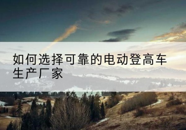 宁强电动登高车厂家-如何选择可靠的电动登高车生产厂家