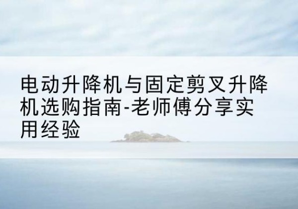 宁强电动升降机怎么选-电动升降机与固定剪叉升降机选购指南-老师傅分享实用经验